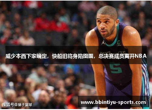 威少本西下家确定，快船旧将身陷囹圄，总决赛成员离开NBA